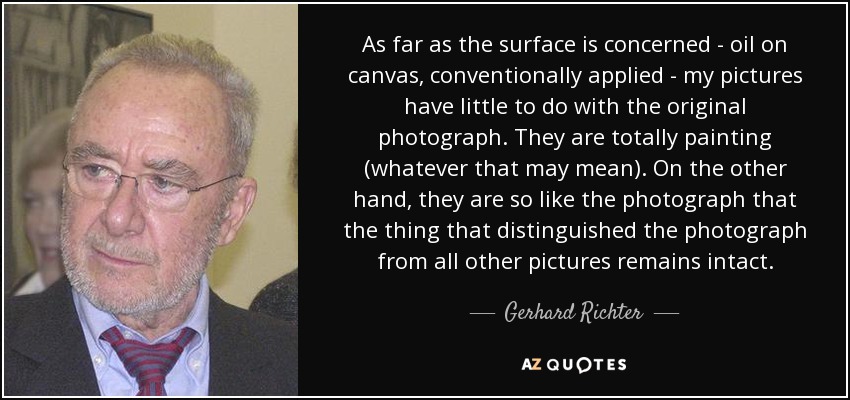 As far as the surface is concerned - oil on canvas, conventionally applied - my pictures have little to do with the original photograph. They are totally painting (whatever that may mean). On the other hand, they are so like the photograph that the thing that distinguished the photograph from all other pictures remains intact. - Gerhard Richter