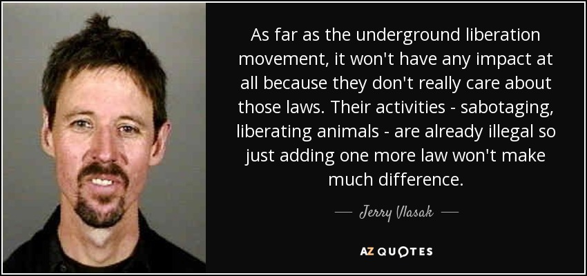 As far as the underground liberation movement, it won't have any impact at all because they don't really care about those laws. Their activities - sabotaging, liberating animals - are already illegal so just adding one more law won't make much difference. - Jerry Vlasak