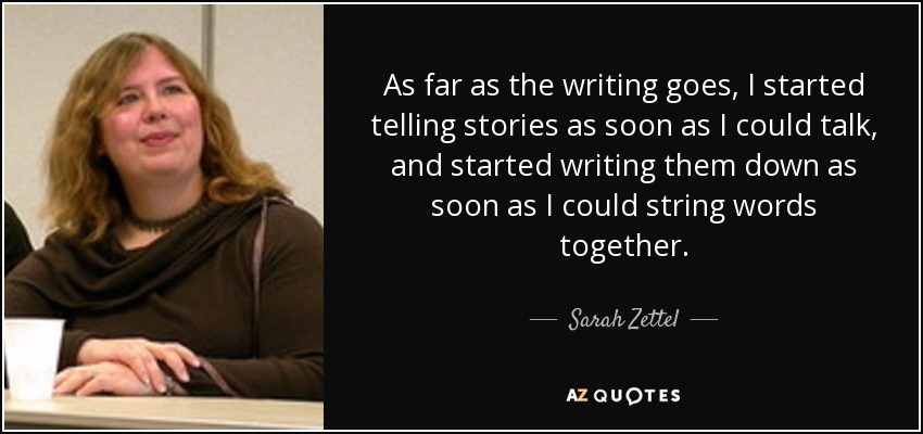 As far as the writing goes, I started telling stories as soon as I could talk, and started writing them down as soon as I could string words together. - Sarah Zettel