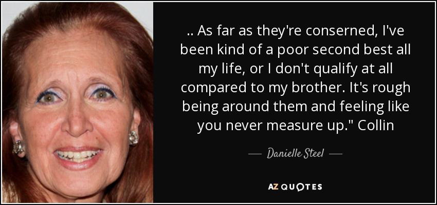 .. As far as they're conserned, I've been kind of a poor second best all my life, or I don't qualify at all compared to my brother. It's rough being around them and feeling like you never measure up.