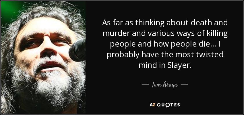 As far as thinking about death and murder and various ways of killing people and how people die... I probably have the most twisted mind in Slayer. - Tom Araya