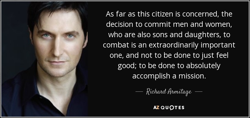 As far as this citizen is concerned, the decision to commit men and women, who are also sons and daughters, to combat is an extraordinarily important one, and not to be done to just feel good; to be done to absolutely accomplish a mission. - Richard Armitage