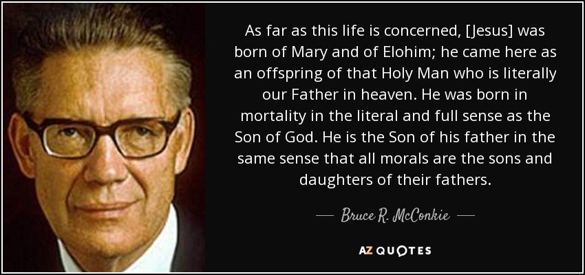 As far as this life is concerned, [Jesus] was born of Mary and of Elohim; he came here as an offspring of that Holy Man who is literally our Father in heaven. He was born in mortality in the literal and full sense as the Son of God. He is the Son of his father in the same sense that all morals are the sons and daughters of their fathers. - Bruce R. McConkie