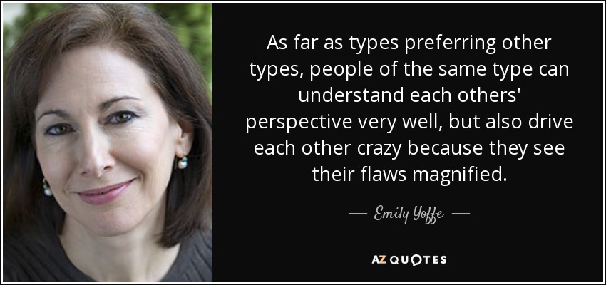 As far as types preferring other types, people of the same type can understand each others' perspective very well, but also drive each other crazy because they see their flaws magnified. - Emily Yoffe