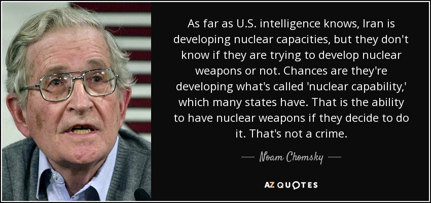 As far as U.S. intelligence knows, Iran is developing nuclear capacities, but they don't know if they are trying to develop nuclear weapons or not. Chances are they're developing what's called 'nuclear capability,' which many states have. That is the ability to have nuclear weapons if they decide to do it. That's not a crime. - Noam Chomsky