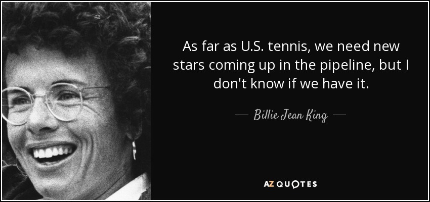 As far as U.S. tennis, we need new stars coming up in the pipeline, but I don't know if we have it. - Billie Jean King