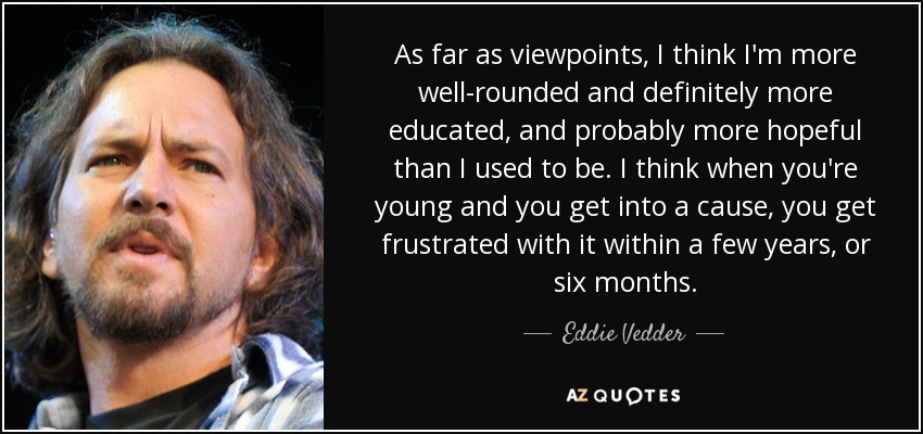 As far as viewpoints, I think I'm more well-rounded and definitely more educated, and probably more hopeful than I used to be. I think when you're young and you get into a cause, you get frustrated with it within a few years, or six months. - Eddie Vedder