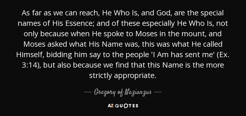 As far as we can reach, He Who Is, and God, are the special names of His Essence; and of these especially He Who Is, not only because when He spoke to Moses in the mount, and Moses asked what His Name was, this was what He called Himself, bidding him say to the people 'I Am has sent me' (Ex. 3:14), but also because we find that this Name is the more strictly appropriate. - Gregory of Nazianzus