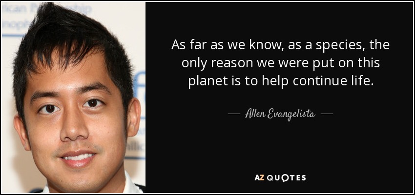 As far as we know, as a species, the only reason we were put on this planet is to help continue life. - Allen Evangelista