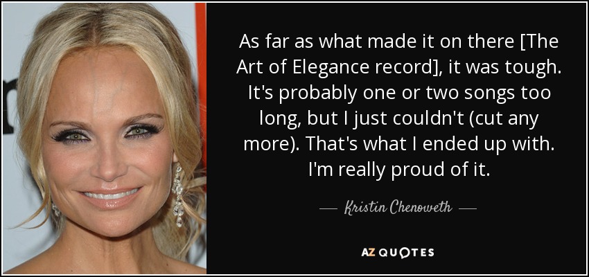 As far as what made it on there [The Art of Elegance record], it was tough. It's probably one or two songs too long, but I just couldn't (cut any more). That's what I ended up with. I'm really proud of it. - Kristin Chenoweth