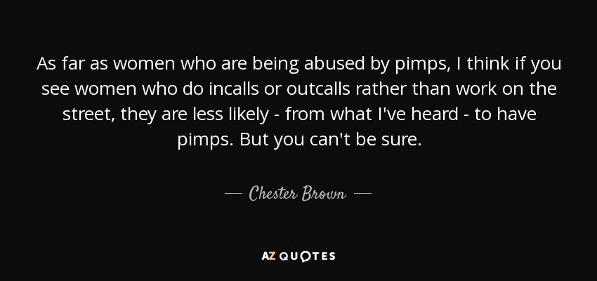 As far as women who are being abused by pimps, I think if you see women who do incalls or outcalls rather than work on the street, they are less likely - from what I've heard - to have pimps. But you can't be sure. - Chester Brown