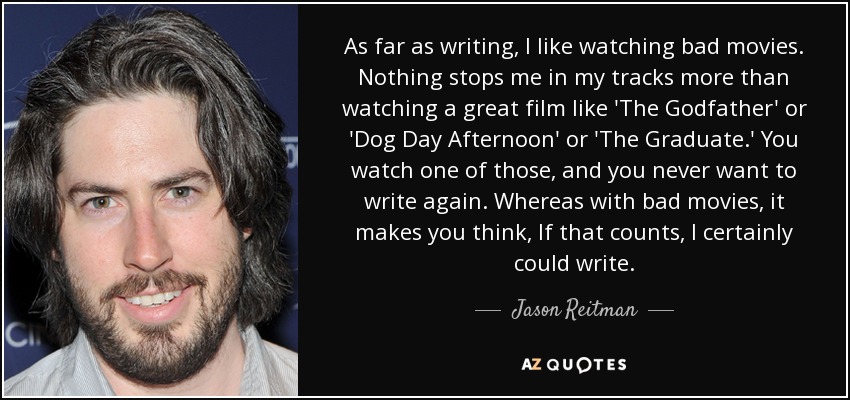 As far as writing, I like watching bad movies. Nothing stops me in my tracks more than watching a great film like 'The Godfather' or 'Dog Day Afternoon' or 'The Graduate.' You watch one of those, and you never want to write again. Whereas with bad movies, it makes you think, If that counts, I certainly could write. - Jason Reitman
