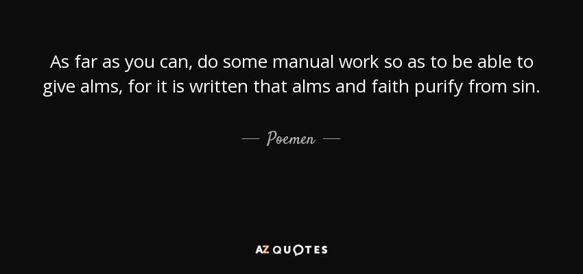 As far as you can, do some manual work so as to be able to give alms, for it is written that alms and faith purify from sin. - Poemen