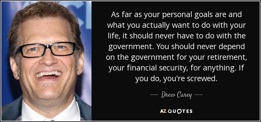 As far as your personal goals are and what you actually want to do with your life, it should never have to do with the government. You should never depend on the government for your retirement, your financial security, for anything. If you do, you're screwed. - Drew Carey