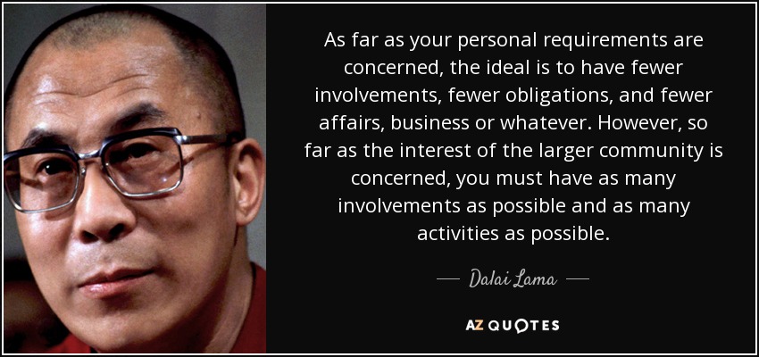 As far as your personal requirements are concerned, the ideal is to have fewer involvements, fewer obligations, and fewer affairs, business or whatever. However, so far as the interest of the larger community is concerned, you must have as many involvements as possible and as many activities as possible. - Dalai Lama