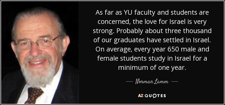 As far as YU faculty and students are concerned, the love for Israel is very strong. Probably about three thousand of our graduates have settled in Israel. On average, every year 650 male and female students study in Israel for a minimum of one year. - Norman Lamm