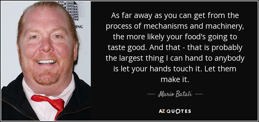As far away as you can get from the process of mechanisms and machinery, the more likely your food's going to taste good. And that - that is probably the largest thing I can hand to anybody is let your hands touch it. Let them make it. - Mario Batali