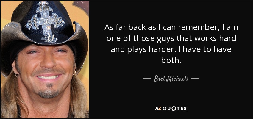 As far back as I can remember, I am one of those guys that works hard and plays harder. I have to have both. - Bret Michaels