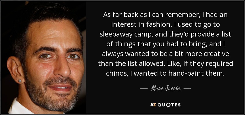 As far back as I can remember, I had an interest in fashion. I used to go to sleepaway camp, and they'd provide a list of things that you had to bring, and I always wanted to be a bit more creative than the list allowed. Like, if they required chinos, I wanted to hand-paint them. - Marc Jacobs