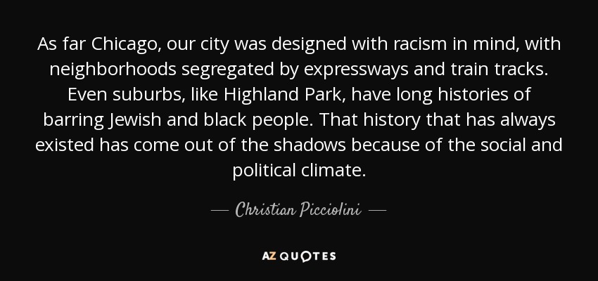 As far Chicago, our city was designed with racism in mind, with neighborhoods segregated by expressways and train tracks. Even suburbs, like Highland Park, have long histories of barring Jewish and black people. That history that has always existed has come out of the shadows because of the social and political climate. - Christian Picciolini
