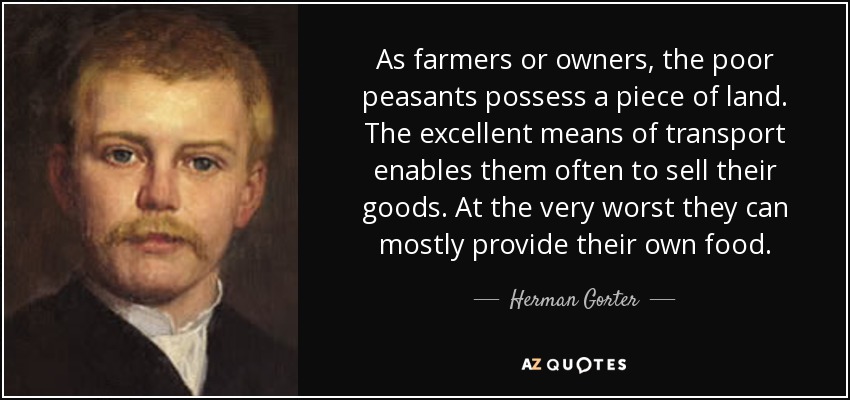 As farmers or owners, the poor peasants possess a piece of land. The excellent means of transport enables them often to sell their goods. At the very worst they can mostly provide their own food. - Herman Gorter