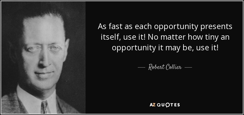 As fast as each opportunity presents itself, use it! No matter how tiny an opportunity it may be, use it! - Robert Collier