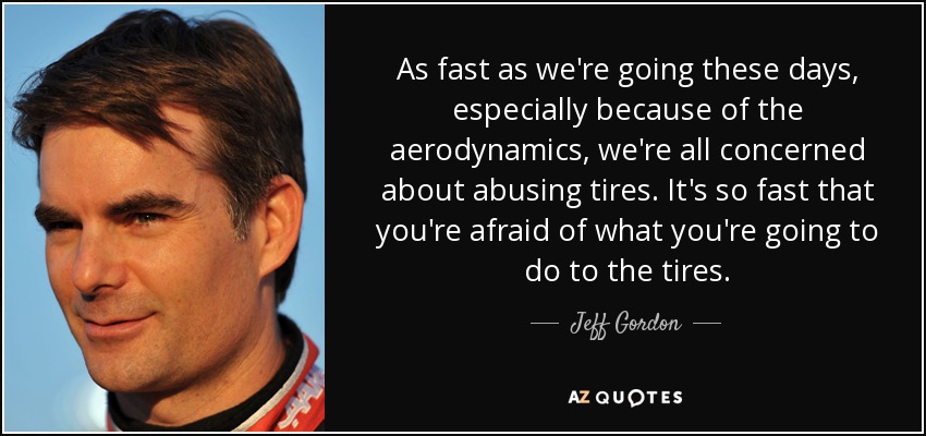 As fast as we're going these days, especially because of the aerodynamics, we're all concerned about abusing tires. It's so fast that you're afraid of what you're going to do to the tires. - Jeff Gordon