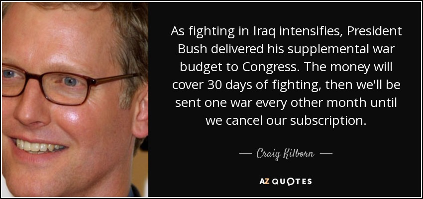 As fighting in Iraq intensifies, President Bush delivered his supplemental war budget to Congress. The money will cover 30 days of fighting, then we'll be sent one war every other month until we cancel our subscription. - Craig Kilborn