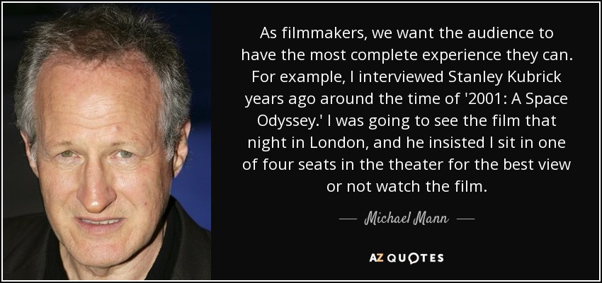 As filmmakers, we want the audience to have the most complete experience they can. For example, I interviewed Stanley Kubrick years ago around the time of '2001: A Space Odyssey.' I was going to see the film that night in London, and he insisted I sit in one of four seats in the theater for the best view or not watch the film. - Michael Mann