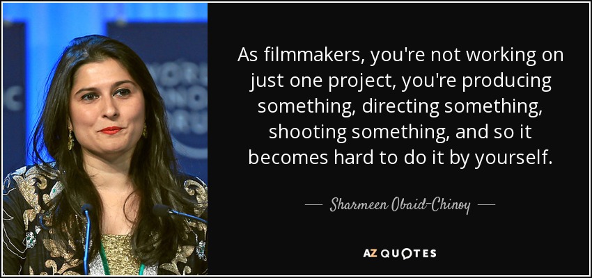 As filmmakers, you're not working on just one project, you're producing something, directing something, shooting something, and so it becomes hard to do it by yourself. - Sharmeen Obaid-Chinoy