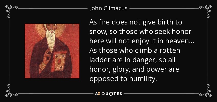 As fire does not give birth to snow, so those who seek honor here will not enjoy it in heaven... As those who climb a rotten ladder are in danger, so all honor, glory, and power are opposed to humility. - John Climacus