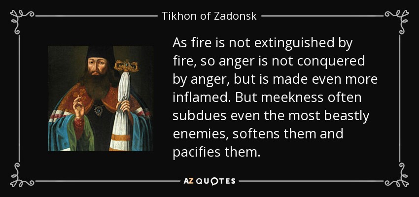 As fire is not extinguished by fire, so anger is not conquered by anger, but is made even more inflamed. But meekness often subdues even the most beastly enemies, softens them and pacifies them. - Tikhon of Zadonsk
