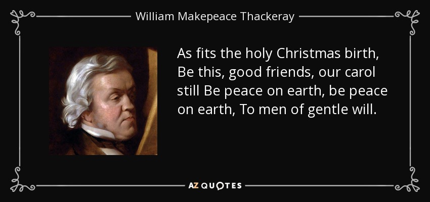 As fits the holy Christmas birth, Be this, good friends, our carol still Be peace on earth, be peace on earth, To men of gentle will. - William Makepeace Thackeray