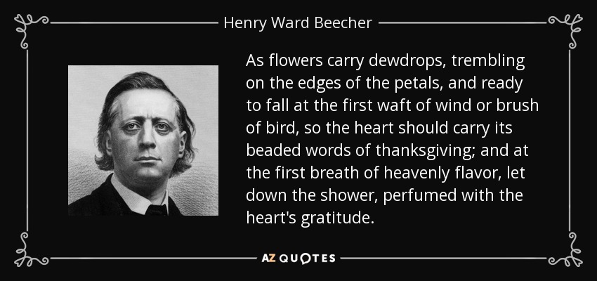 As flowers carry dewdrops, trembling on the edges of the petals, and ready to fall at the first waft of wind or brush of bird, so the heart should carry its beaded words of thanksgiving; and at the first breath of heavenly flavor, let down the shower, perfumed with the heart's gratitude. - Henry Ward Beecher