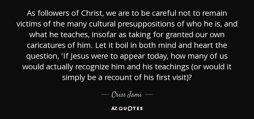 As followers of Christ, we are to be careful not to remain victims of the many cultural presuppositions of who he is, and what he teaches, insofar as taking for granted our own caricatures of him. Let it boil in both mind and heart the question, 'If Jesus were to appear today, how many of us would actually recognize him and his teachings (or would it simply be a recount of his first visit)? - Criss Jami