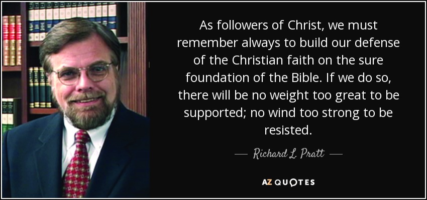As followers of Christ, we must remember always to build our defense of the Christian faith on the sure foundation of the Bible. If we do so, there will be no weight too great to be supported; no wind too strong to be resisted. - Richard L. Pratt, Jr.