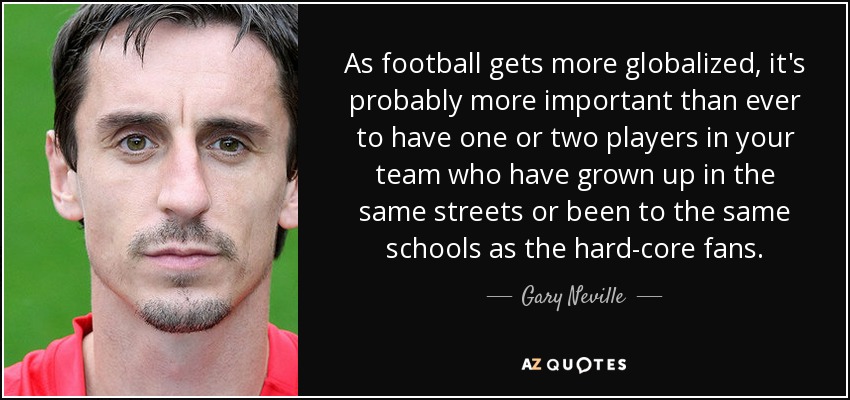 As football gets more globalized, it's probably more important than ever to have one or two players in your team who have grown up in the same streets or been to the same schools as the hard-core fans. - Gary Neville