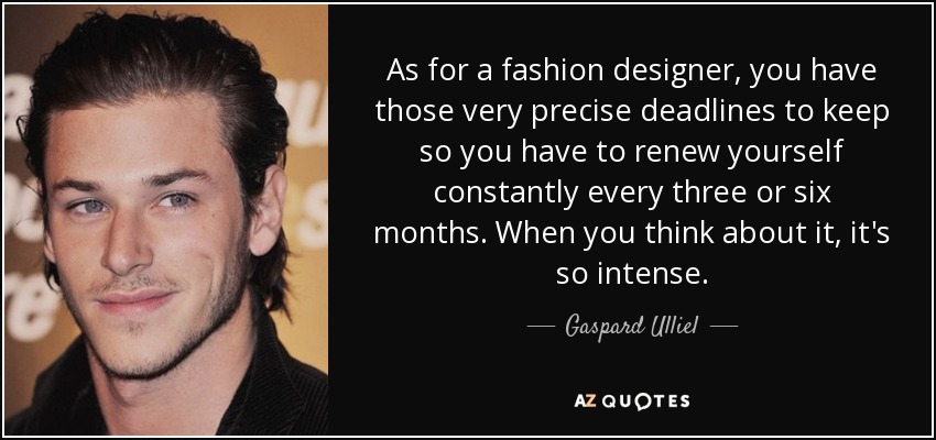As for a fashion designer, you have those very precise deadlines to keep so you have to renew yourself constantly every three or six months. When you think about it, it's so intense. - Gaspard Ulliel