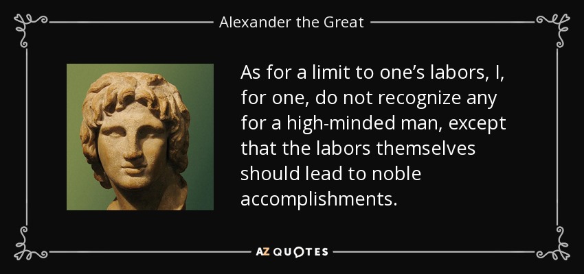 As for a limit to one’s labors, I, for one, do not recognize any for a high-minded man, except that the labors themselves should lead to noble accomplishments. - Alexander the Great