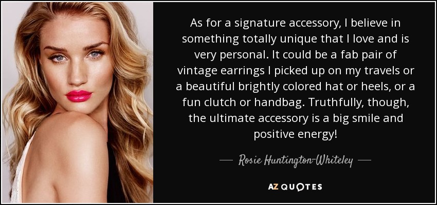 As for a signature accessory, I believe in something totally unique that I love and is very personal. It could be a fab pair of vintage earrings I picked up on my travels or a beautiful brightly colored hat or heels, or a fun clutch or handbag. Truthfully, though, the ultimate accessory is a big smile and positive energy! - Rosie Huntington-Whiteley