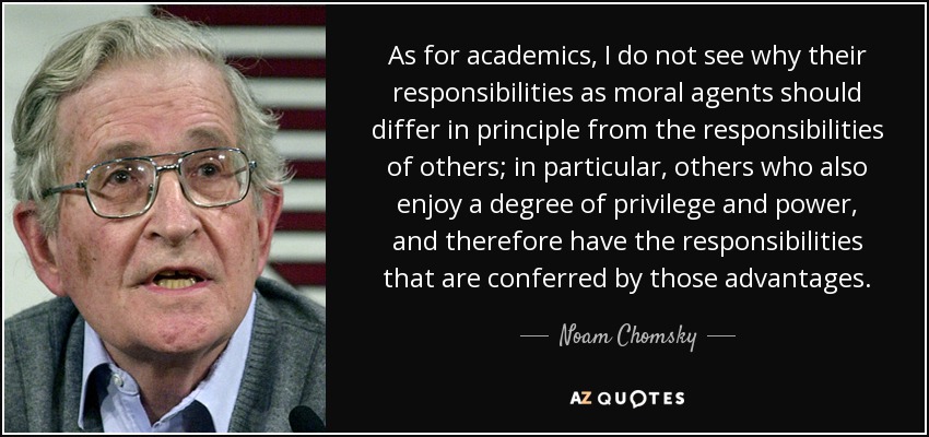 As for academics, I do not see why their responsibilities as moral agents should differ in principle from the responsibilities of others; in particular, others who also enjoy a degree of privilege and power, and therefore have the responsibilities that are conferred by those advantages. - Noam Chomsky
