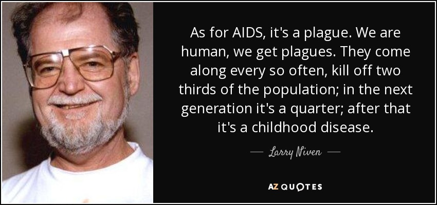 As for AIDS, it's a plague. We are human, we get plagues. They come along every so often, kill off two thirds of the population; in the next generation it's a quarter; after that it's a childhood disease. - Larry Niven