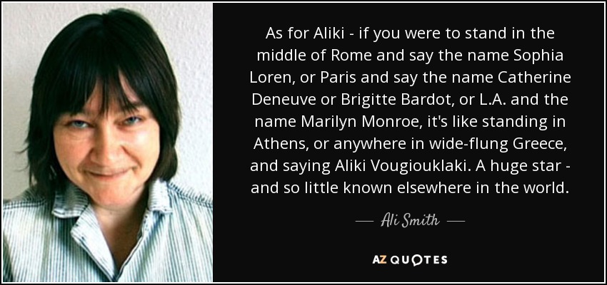 As for Aliki - if you were to stand in the middle of Rome and say the name Sophia Loren, or Paris and say the name Catherine Deneuve or Brigitte Bardot, or L.A. and the name Marilyn Monroe, it's like standing in Athens, or anywhere in wide-flung Greece, and saying Aliki Vougiouklaki. A huge star - and so little known elsewhere in the world. - Ali Smith