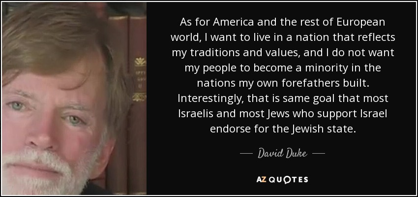 As for America and the rest of European world, I want to live in a nation that reflects my traditions and values, and I do not want my people to become a minority in the nations my own forefathers built. Interestingly, that is same goal that most Israelis and most Jews who support Israel endorse for the Jewish state. - David Duke