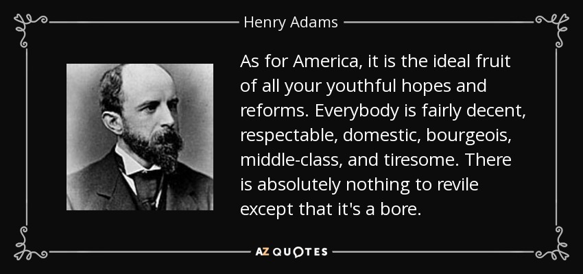 As for America, it is the ideal fruit of all your youthful hopes and reforms. Everybody is fairly decent, respectable, domestic, bourgeois, middle-class, and tiresome. There is absolutely nothing to revile except that it's a bore. - Henry Adams