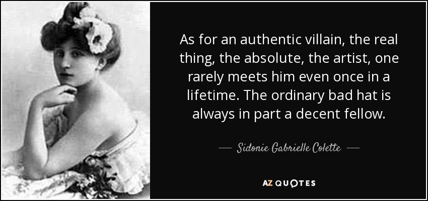 As for an authentic villain, the real thing, the absolute, the artist, one rarely meets him even once in a lifetime. The ordinary bad hat is always in part a decent fellow. - Sidonie Gabrielle Colette