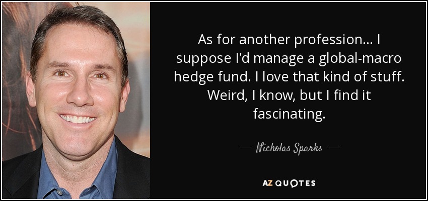 As for another profession ... I suppose I'd manage a global-macro hedge fund. I love that kind of stuff. Weird, I know, but I find it fascinating. - Nicholas Sparks