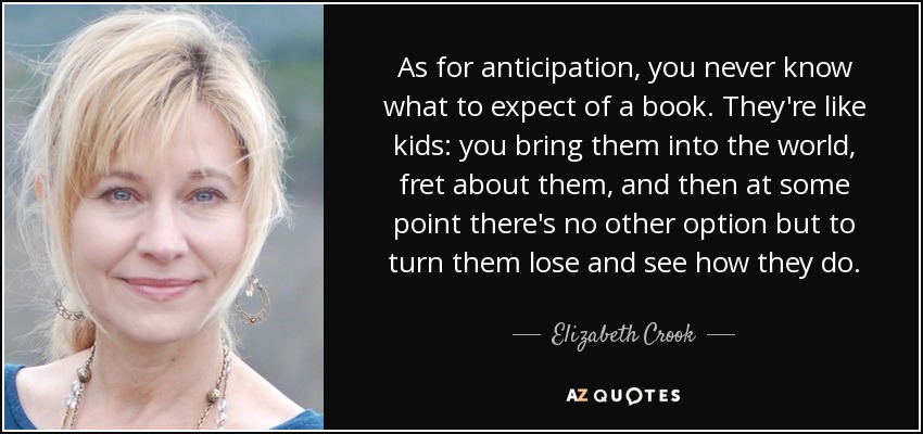As for anticipation, you never know what to expect of a book. They're like kids: you bring them into the world, fret about them, and then at some point there's no other option but to turn them lose and see how they do. - Elizabeth Crook