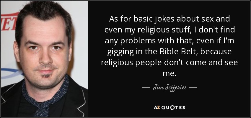 As for basic jokes about sex and even my religious stuff, I don't find any problems with that, even if I'm gigging in the Bible Belt, because religious people don't come and see me. - Jim Jefferies