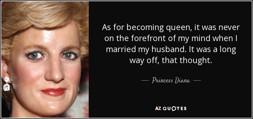 As for becoming queen, it was never on the forefront of my mind when I married my husband. It was a long way off, that thought. - Princess Diana